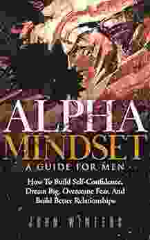 Alpha Mindset A Guide For Men: How To Build Self Confidence Dream Big Overcome Fear And Build Better Relationships