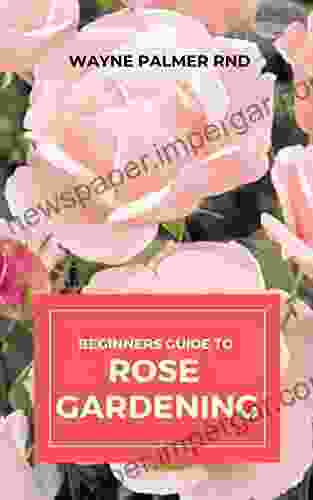 BEGINNERS GUIDE TO ROSE GARDENING: An Easy Guide To Start And Sustain A Thriving Rose Garden