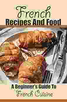 French Recipes And Food: A Beginner S Guide To French Cuisine: French Cooking Recipes