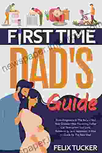 FIRST TIME DAD S GUIDE: From Pregnancy To The Baby S First Year Discover How Becoming Father Can Strengthen Your Love Relationship And Happiness A How To Guide For The New Dad