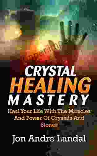 Crystal Healing Mastery: Heal Your Life With The Miracles And Power Of Crystals And Stones