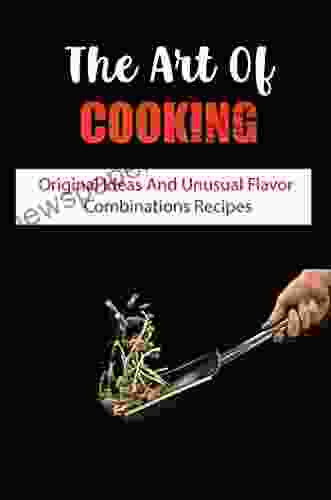 The Art Of Cooking: Original Ideas And Unusual Flavor Combinations Recipes