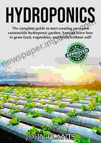 HYDROPONICS: The Complete Guide To Start Creating Your Own Sustainable Hydroponic Garden You Can Learn How To Grow Fruit Vegetables And Herbs Without Soil