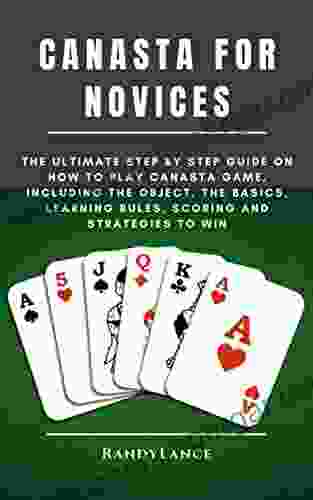 CANASTA FOR NOVICES: The Ultimate Step By Step Guide On How To Play Canasta Game Including The Object The Basics Learning Rules Scoring And Strategies To Win