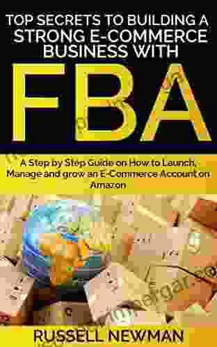 TOP SECRETS TO BUILDING A STRONG E COMMERCE BUSINESS WITH FBA: A Step By Step Guide On How To Launch Manage And Grow An E Commerce Account On Amazon