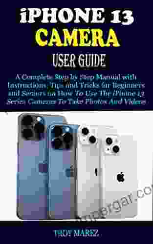 IPHONE 13 CAMERA USER GUIDE: A Complete Step By Step Manual With Instructions Tips And Tricks For Beginners And Seniors On How To Use The IPhone 13 Cameras To Take Photos And Videos